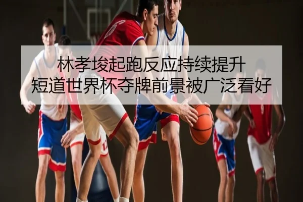 林孝埈起跑反应持续提升 短道世界杯夺牌前景被广泛看好