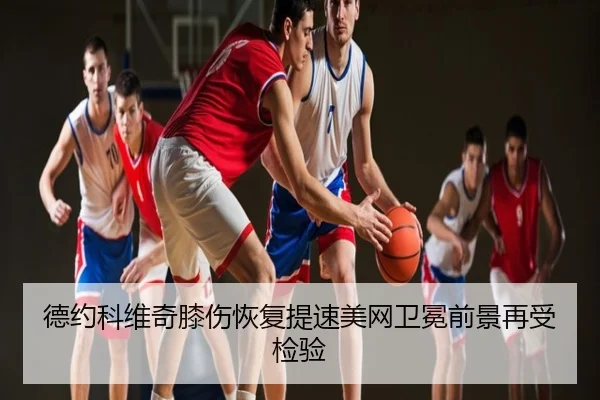 德约科维奇膝伤恢复提速美网卫冕前景再受检验