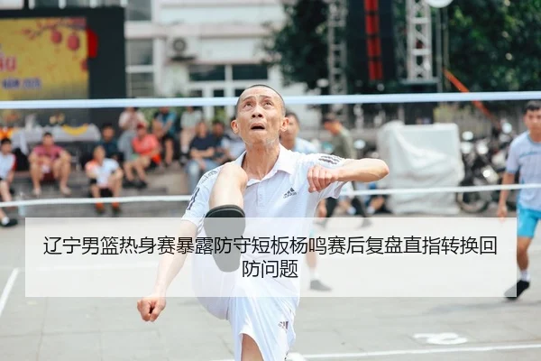 辽宁男篮热身赛暴露防守短板杨鸣赛后复盘直指转换回防问题