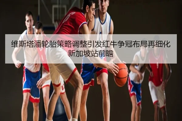 维斯塔潘轮胎策略调整引发红牛争冠布局再细化新加坡站前瞻