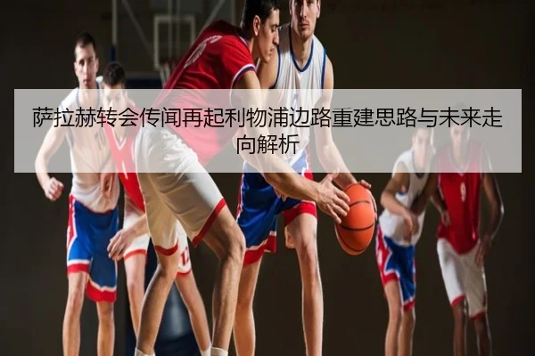 萨拉赫转会传闻再起利物浦边路重建思路与未来走向解析