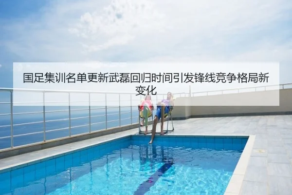 国足集训名单更新武磊回归时间引发锋线竞争格局新变化