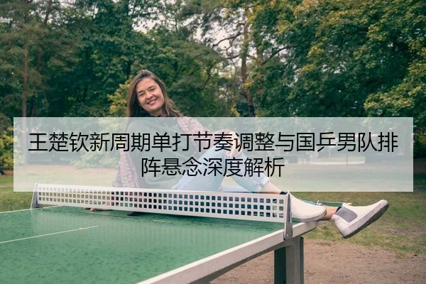 王楚钦新周期单打节奏调整与国乒男队排阵悬念深度解析