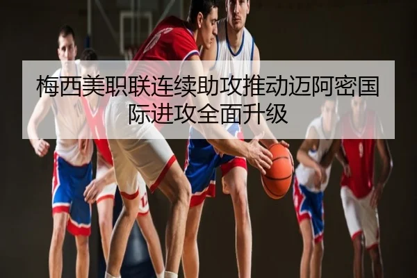 梅西美职联连续助攻推动迈阿密国际进攻全面升级