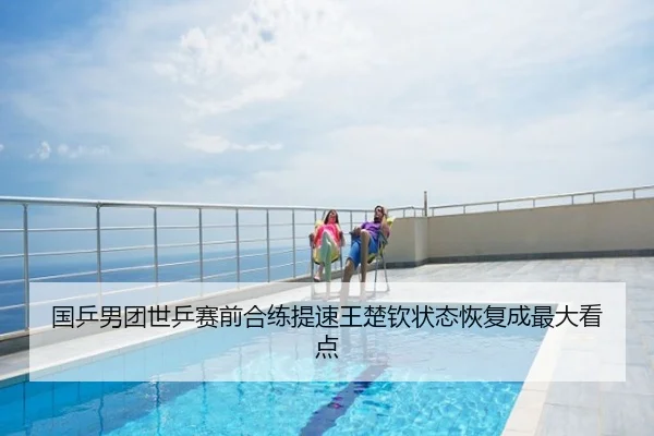 国乒男团世乒赛前合练提速王楚钦状态恢复成最大看点