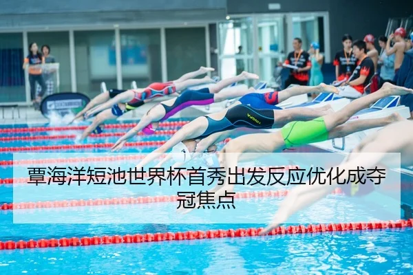 覃海洋短池世界杯首秀出发反应优化成夺冠焦点