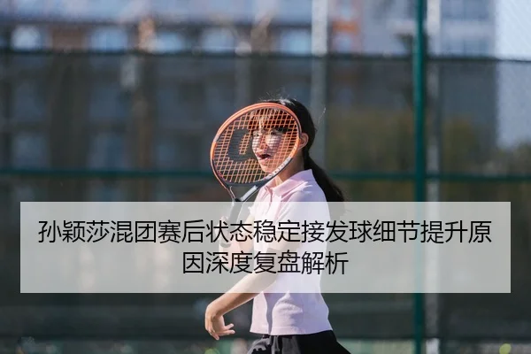 孙颖莎混团赛后状态稳定接发球细节提升原因深度复盘解析